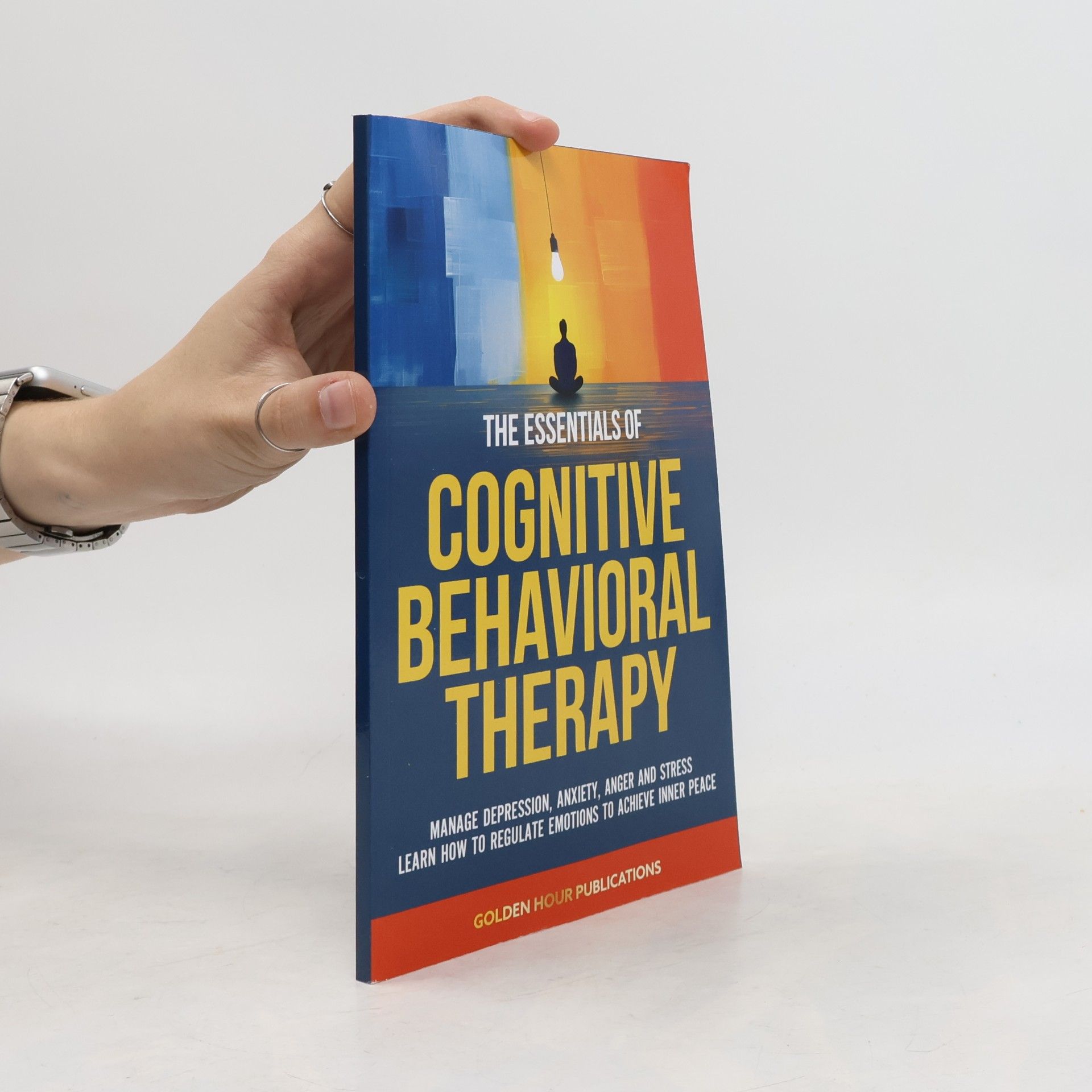 Various authors The Essentials of Cognitive Behavioral Therapy: Manage Depression, Anxiety, Anger and Stress Learn How to Regulate Emotions to Achieve Inner Peace
