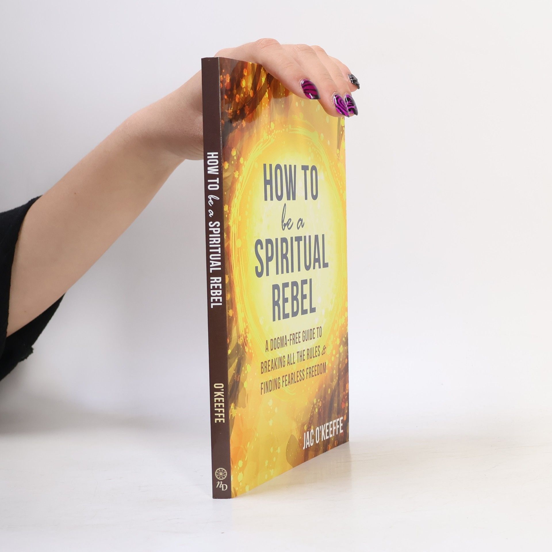 Jackie O'Keeffe How to Be a Spiritual Rebel: A Dogma-Free Guide to Breaking All the Rules and Finding Fearless Freedom