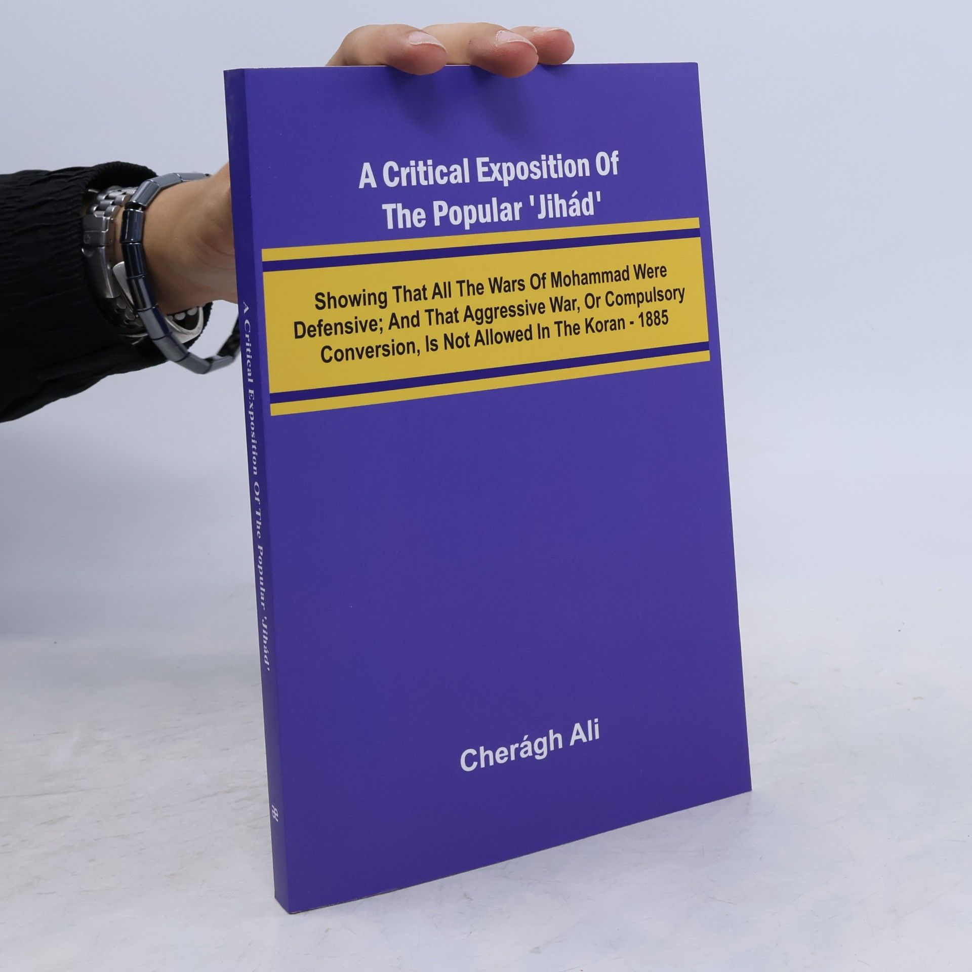 Ali, Cher Gh A Critical Exposition of the Popular 'Jih d'; Showing that all the Wars of Mohammad Were Defensive; and that Aggressive War, or Compulsory Conversion, is not Allowed in The Koran - 1885