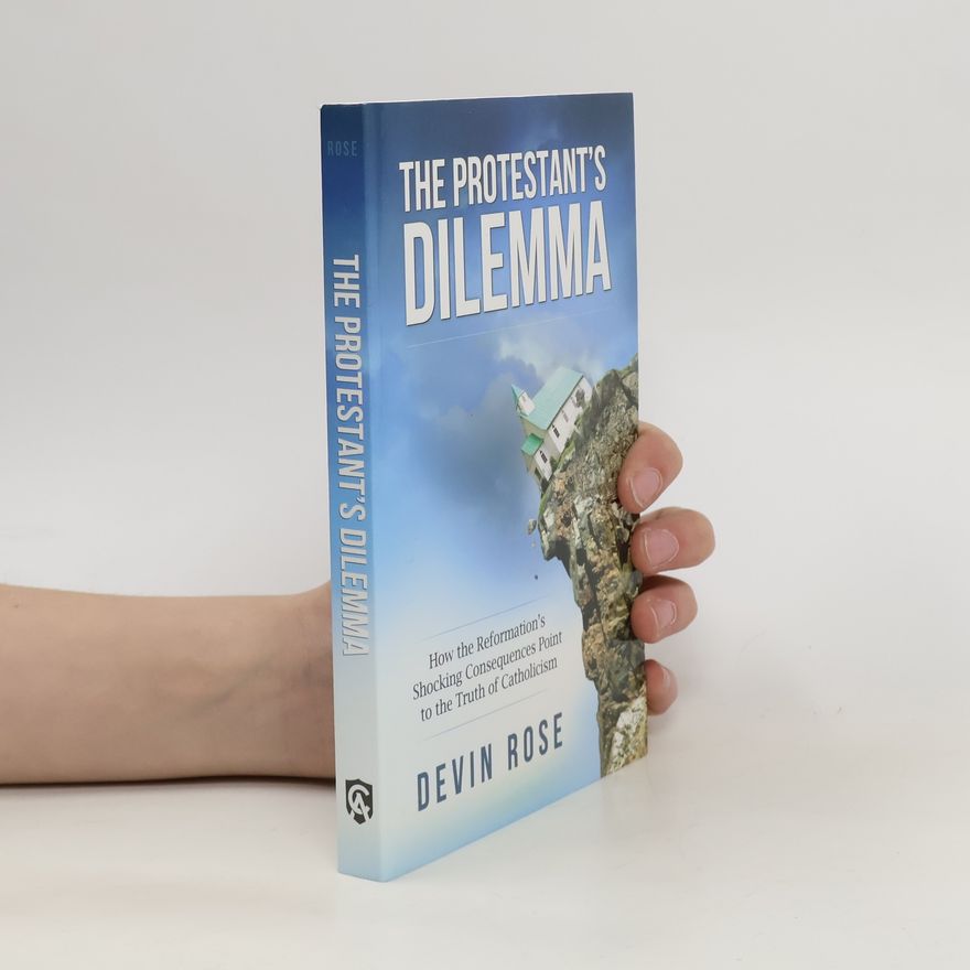Devin Rose The Protestant's Dilemma: How the Reformation's Shocking Consequences Point to the Truth of Catholicism