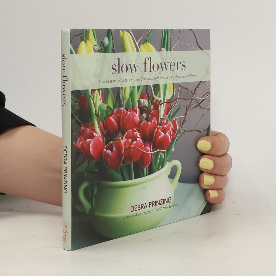 Debra Prinzing Slow Flowers: Four Seasons of Locally Grown Bouquets from the Garden, Meadow and Farm
