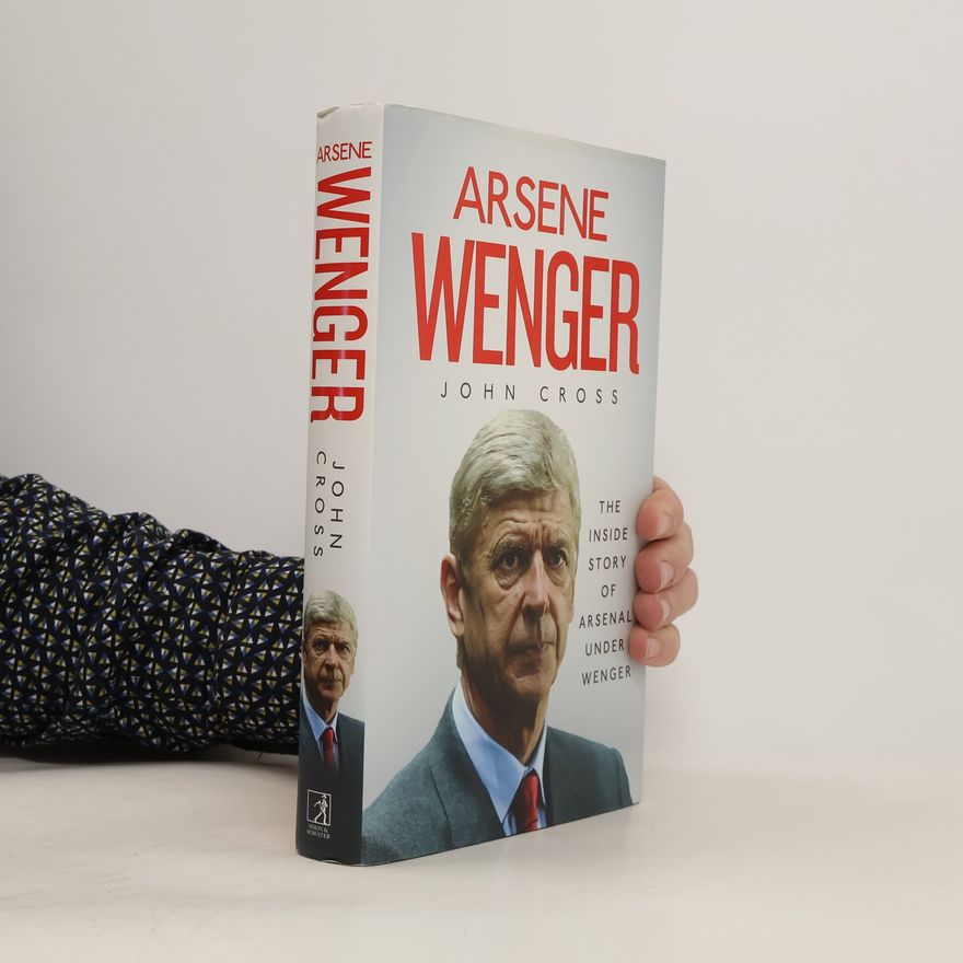 John R. Cross Arsene Wenger - The Inside Story of Arsenal Under Wenger