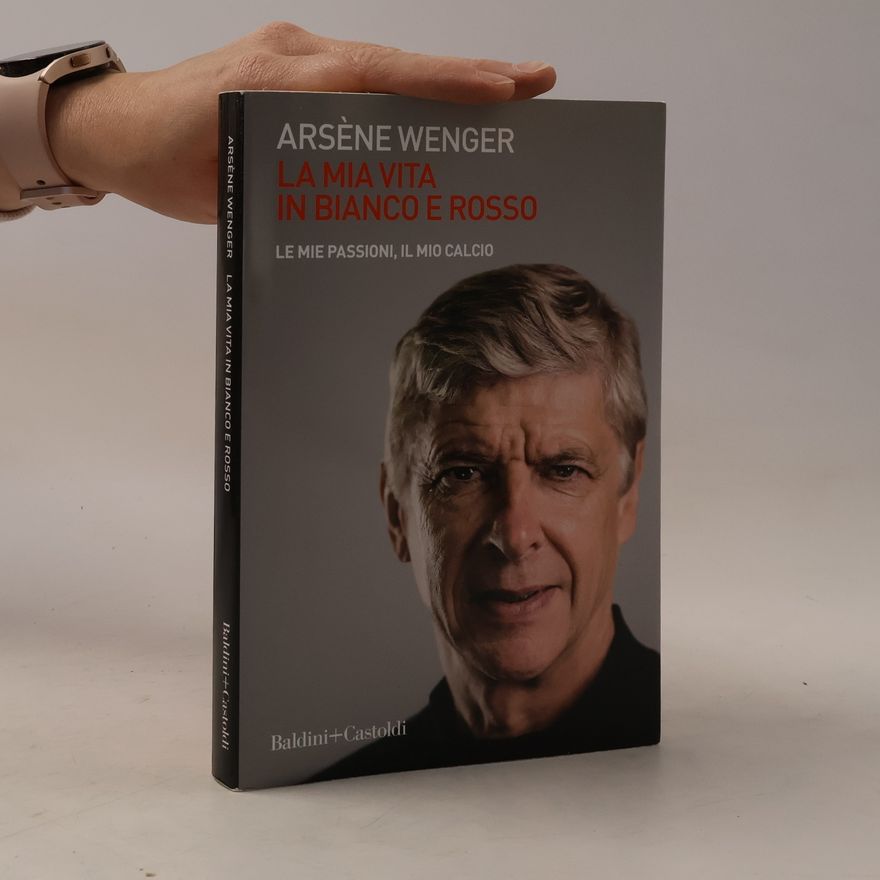 Arsène Wenger La mia vita in bianco e rosso. Le mie passioni, il mio calcio