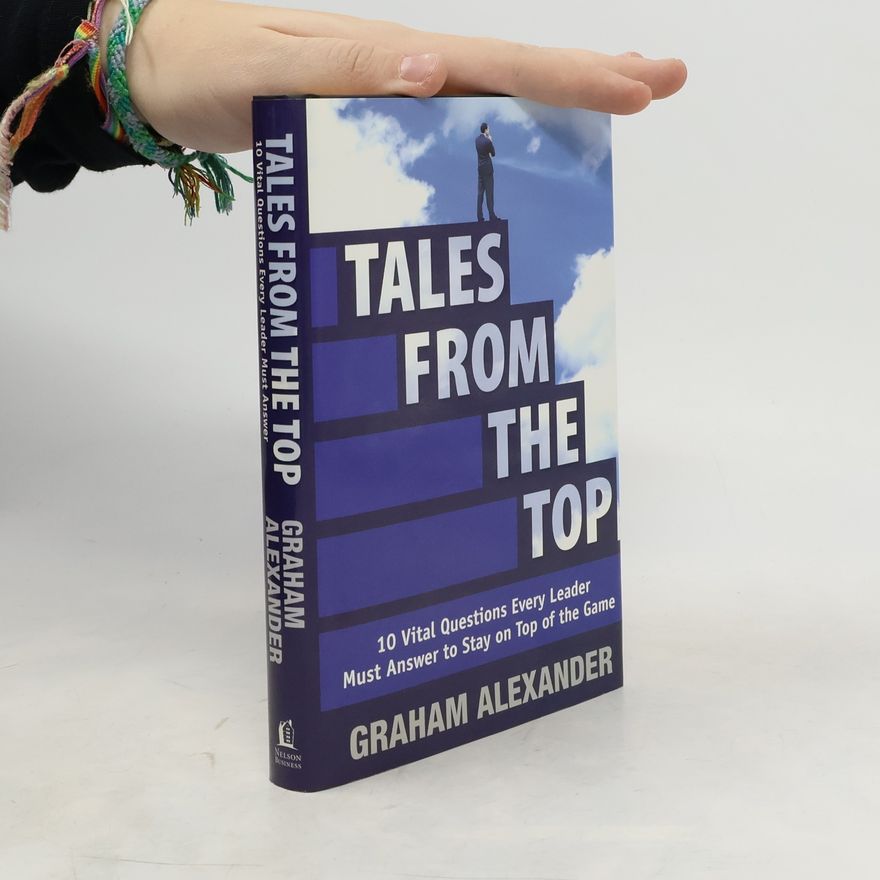 Graham Alexander Tales From the Top 10 Vital Questions Every Leader Must Answer to Stay on Top of the Game