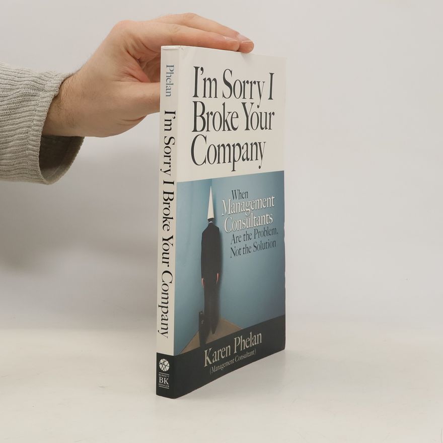 Karen Phelan I'm Sorry I Broke Your Company: When Management Consultants Are the Problem, Not the Solution