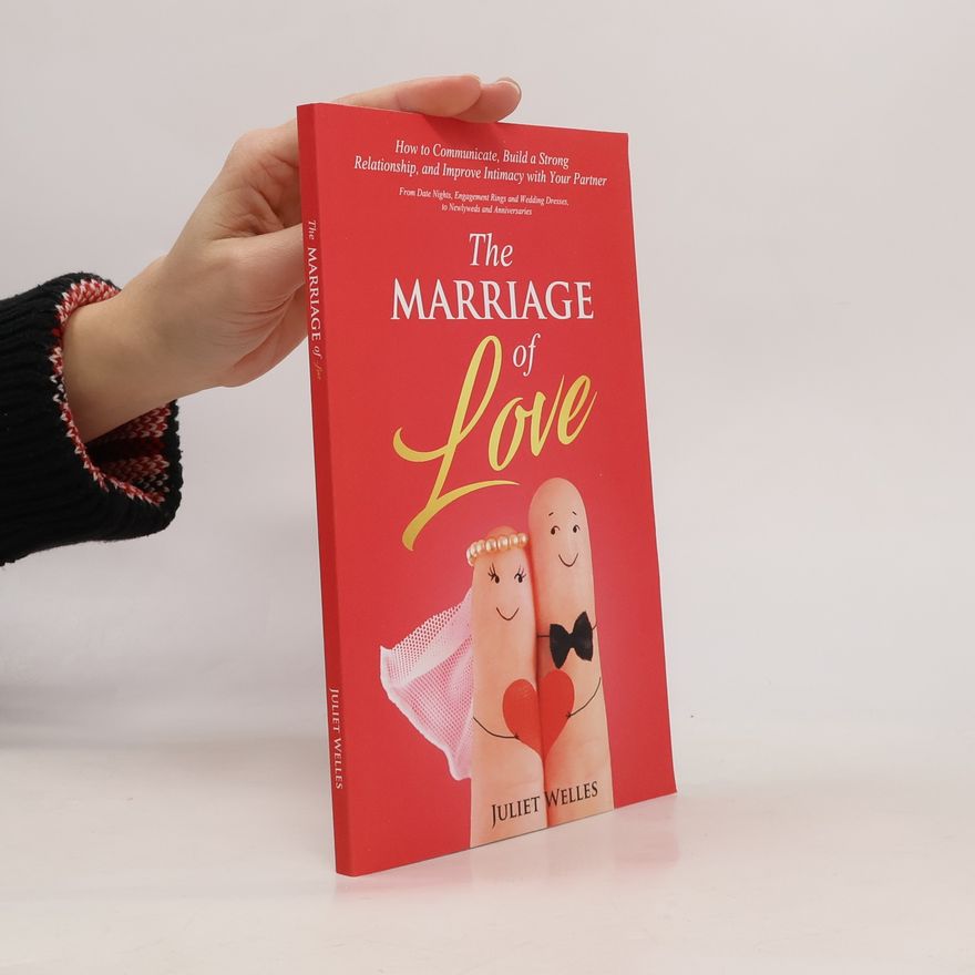 Juliet Welles The Marriage of Love: How to Communicate, Build a Strong Relationship, and Improve Intimacy with Your Partner - From Date Nights, Engagement Rings and Wedding Dresses, to Newlyweds and Anniversaries
