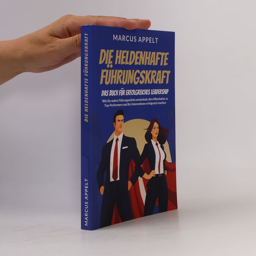 Marcus Appelt Die heldenhafte Führungskraft – Das Buch für erfolgreiches Leadership: Wie Sie wahre Führungsstärke entwickeln, Ihre Mitarbeiter zu Top-Performern und Ihr Unternehmen erfolgreich machen