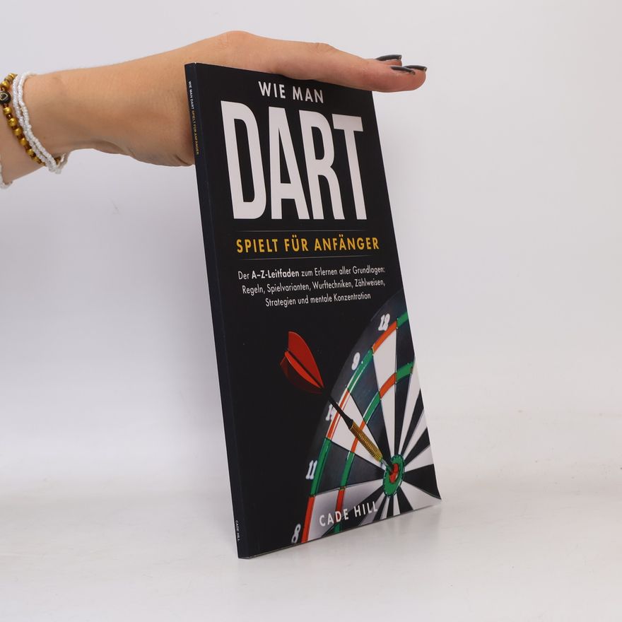 Cade Hill Wie man Dart spielt für Anfänger: Der A–Z-Leitfaden zum Erlernen aller Grundlagen: Regeln, Spielvarianten, Wurftechniken, Zählweisen, Strategien und mentale Konzentration