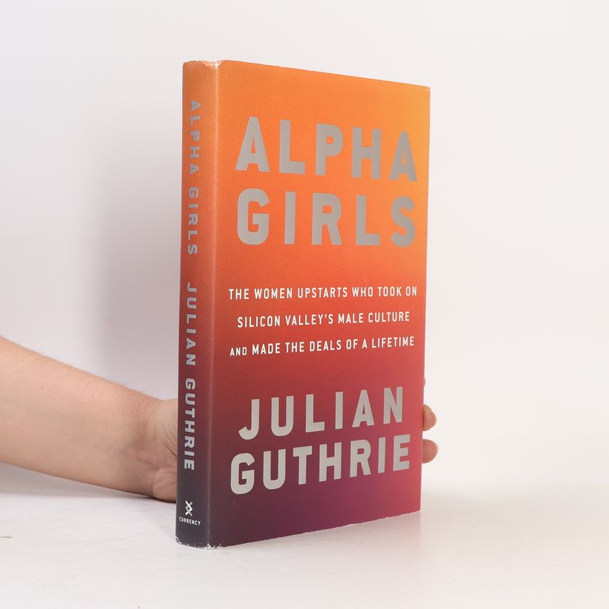 Julian Guthrie Alpha Girls: The Women Upstarts Who Took on Silicon Valley's Male Culture and Made the Deals of a Lifetime