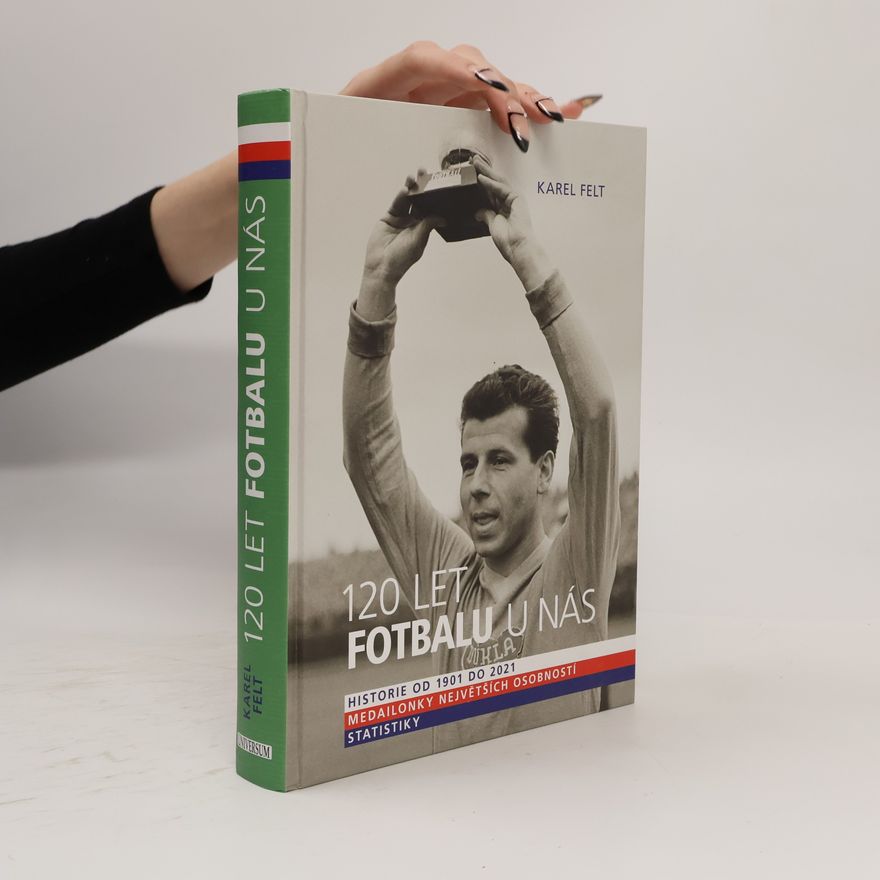 Karel Felt 120 let fotbalu u nás : historie od 1901 do 2021, medailonky největších osobností, statistiky